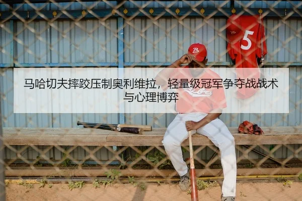 马哈切夫摔跤压制奥利维拉，轻量级冠军争夺战战术与心理博弈
